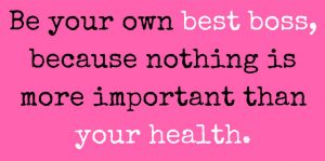 Be your own best boss, because nothing is more important than your health.